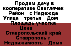 Продам дачу в кооперативе Светлячек › Район ­ с.Надежда › Улица ­ третья › Дом ­ 102 › Площадь участка ­ 437 › Цена ­ 230 000 - Ставропольский край, Ставрополь г. Недвижимость » Дома, коттеджи, дачи продажа   . Ставропольский край,Ставрополь г.